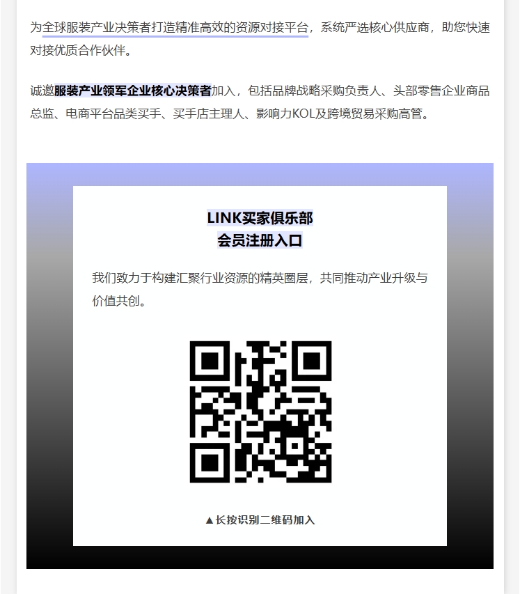 為全球服裝產業決策者打造精準高效的資源對接平臺，系統嚴選核心供應商，助您快速對接優質合作伙伴。誠邀服裝產業領軍企業核心決策者加入，包括品牌戰略采購負責人、頭部零售企業商品總監、電商平臺品類買手、買手店主理人、影響力KOL及跨境貿易采購高管。
