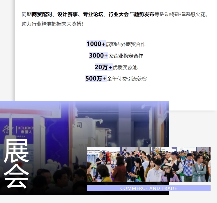 同期商貿配對、設計賽事、專業論壇、行業大會與趨勢發布等活動將碰撞思想火花，助力行業精準把握未來脈搏！1000+展期內外商貿合作;3000+家企業穩定合作;20萬+優質買家池;500萬+全年付費引流獲客