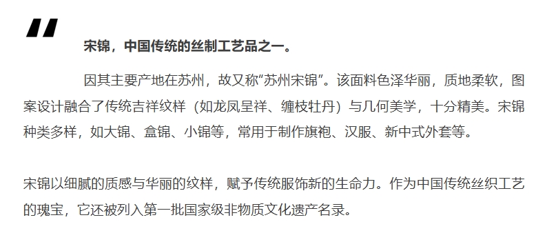 宋錦，中國傳統(tǒng)的絲制工藝品之一。因其主要產(chǎn)地在蘇州，故又稱“蘇州宋錦”。該面料色澤華麗，質(zhì)地柔軟，圖案設(shè)計融合了傳統(tǒng)吉祥紋樣（如龍鳳呈祥、纏枝牡丹）與幾何美學(xué)，十分精美。宋錦種類多樣，如大錦、盒錦、小錦等，常用于制作旗袍、漢服、新中式外套等。宋錦以細(xì)膩的質(zhì)感與華麗的紋樣，賦予傳統(tǒng)服飾新的生命力。作為中國傳統(tǒng)絲織工藝的瑰寶，它還被列入第一批國家級非物質(zhì)文化遺產(chǎn)名錄。